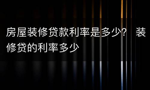 房屋装修贷款利率是多少？ 装修贷的利率多少