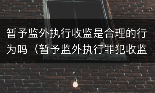 暂予监外执行收监是合理的行为吗（暂予监外执行罪犯收监办理程序）