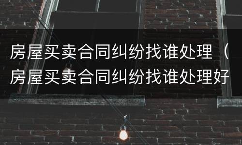 房屋买卖合同纠纷找谁处理（房屋买卖合同纠纷找谁处理好）
