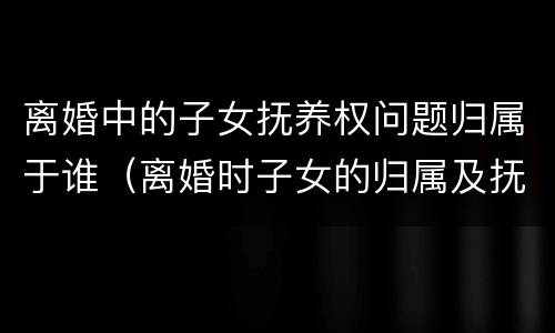 离婚中的子女抚养权问题归属于谁（离婚时子女的归属及抚养权）