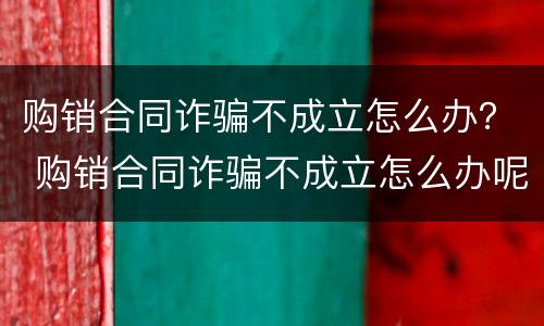 购销合同诈骗不成立怎么办？ 购销合同诈骗不成立怎么办呢