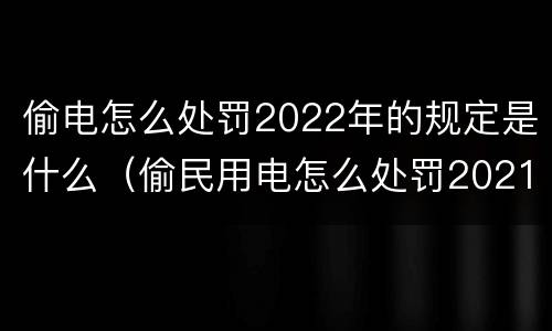 偷电怎么处罚2022年的规定是什么（偷民用电怎么处罚2021年）