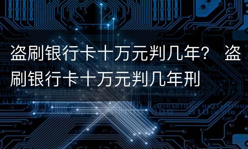 盗刷银行卡十万元判几年？ 盗刷银行卡十万元判几年刑