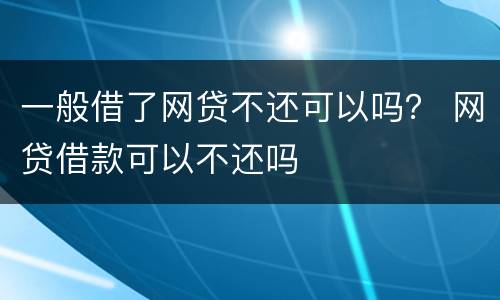一般借了网贷不还可以吗？ 网贷借款可以不还吗