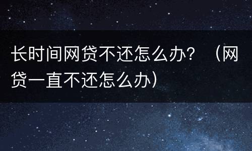 长时间网贷不还怎么办？（网贷一直不还怎么办）