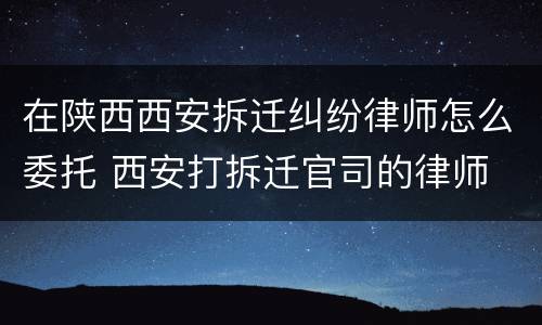 在陕西西安拆迁纠纷律师怎么委托 西安打拆迁官司的律师