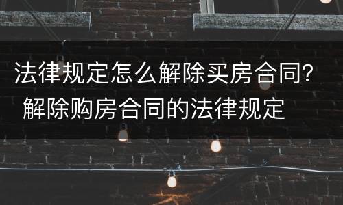 法律规定怎么解除买房合同？ 解除购房合同的法律规定