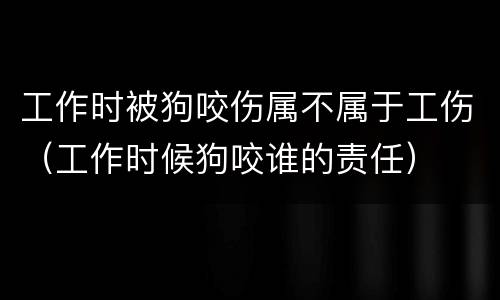 工作时被狗咬伤属不属于工伤（工作时候狗咬谁的责任）