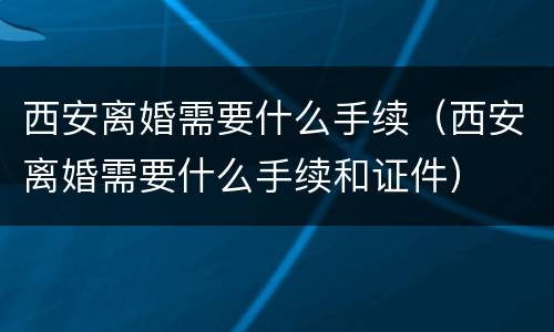 西安离婚需要什么手续（西安离婚需要什么手续和证件）
