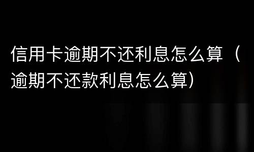 信用卡逾期不还利息怎么算（逾期不还款利息怎么算）