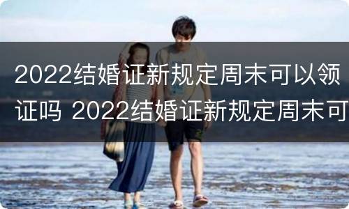 2022结婚证新规定周末可以领证吗 2022结婚证新规定周末可以领证吗