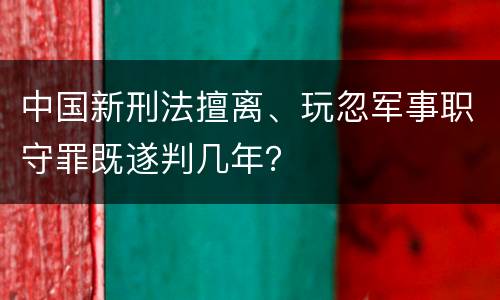 中国新刑法擅离、玩忽军事职守罪既遂判几年？