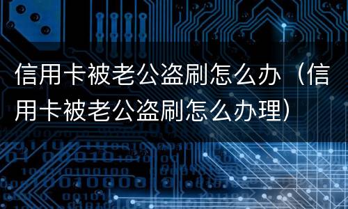 信用卡被老公盗刷怎么办（信用卡被老公盗刷怎么办理）