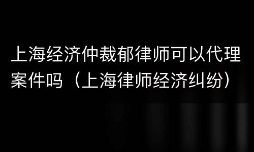 上海经济仲裁郁律师可以代理案件吗（上海律师经济纠纷）