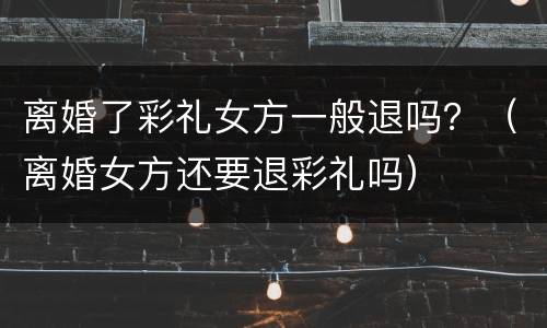 离婚了彩礼女方一般退吗？（离婚女方还要退彩礼吗）