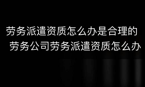 劳务派遣资质怎么办是合理的 劳务公司劳务派遣资质怎么办