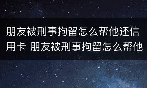 朋友被刑事拘留怎么帮他还信用卡 朋友被刑事拘留怎么帮他还信用卡呢
