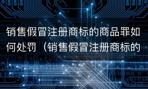 销售假冒注册商标的商品罪如何处罚（销售假冒注册商标的商品罪如何处罚）