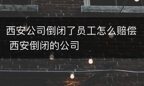 西安公司倒闭了员工怎么赔偿 西安倒闭的公司