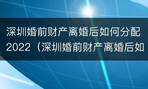深圳婚前财产离婚后如何分配2022（深圳婚前财产离婚后如何分配2022年）