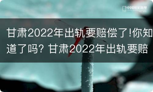 甘肃2022年出轨要赔偿了!你知道了吗? 甘肃2022年出轨要赔偿了!你知道了吗