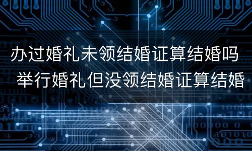 办过婚礼未领结婚证算结婚吗 举行婚礼但没领结婚证算结婚吗?