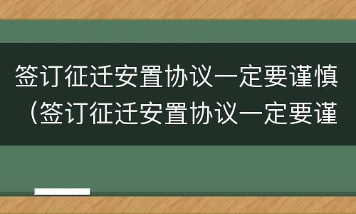 签订征迁安置协议一定要谨慎（签订征迁安置协议一定要谨慎使用吗）