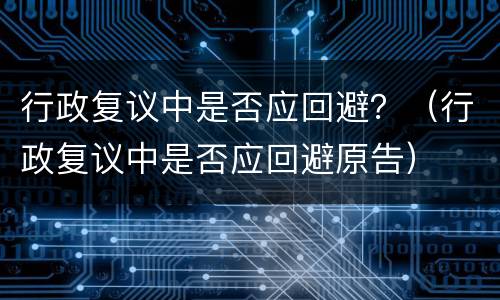 行政复议中是否应回避？（行政复议中是否应回避原告）