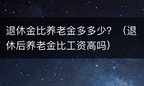 退休金比养老金多多少？（退休后养老金比工资高吗）