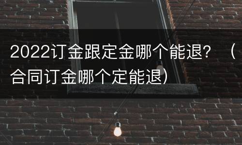 2022订金跟定金哪个能退？（合同订金哪个定能退）