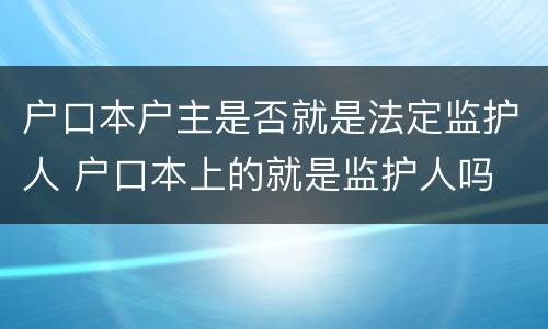 户口本户主是否就是法定监护人 户口本上的就是监护人吗