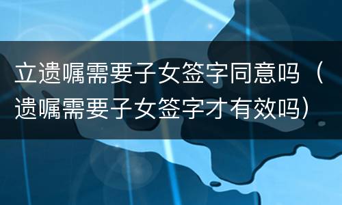 立遗嘱需要子女签字同意吗（遗嘱需要子女签字才有效吗）