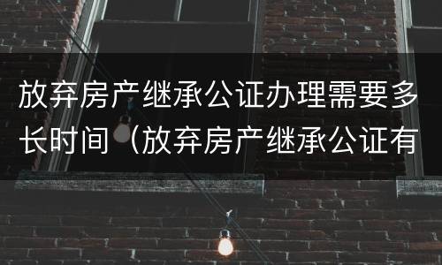 放弃房产继承公证办理需要多长时间（放弃房产继承公证有效期是多久?）