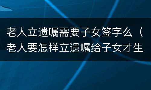 老人立遗嘱需要子女签字么（老人要怎样立遗嘱给子女才生效）