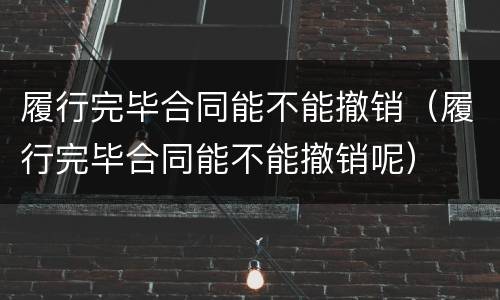 履行完毕合同能不能撤销（履行完毕合同能不能撤销呢）