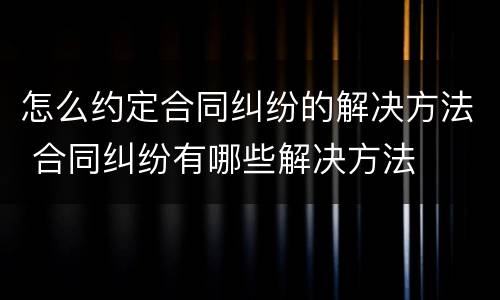 怎么约定合同纠纷的解决方法 合同纠纷有哪些解决方法