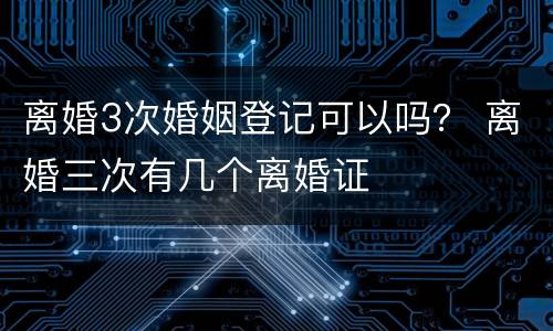 离婚3次婚姻登记可以吗？ 离婚三次有几个离婚证
