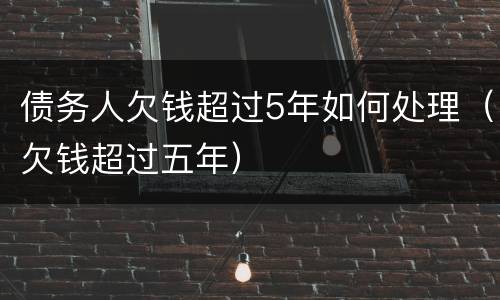 债务人欠钱超过5年如何处理（欠钱超过五年）