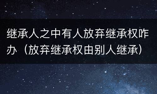 继承人之中有人放弃继承权咋办（放弃继承权由别人继承）