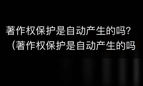 著作权保护是自动产生的吗？（著作权保护是自动产生的吗对吗）