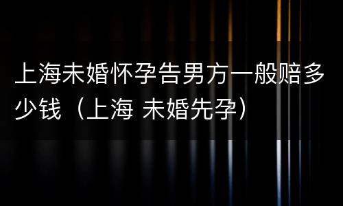上海未婚怀孕告男方一般赔多少钱（上海 未婚先孕）