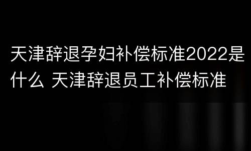 天津辞退孕妇补偿标准2022是什么 天津辞退员工补偿标准