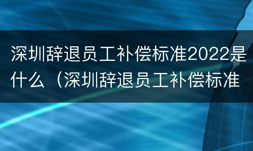 深圳辞退员工补偿标准2022是什么（深圳辞退员工补偿标准2022是什么时候发）