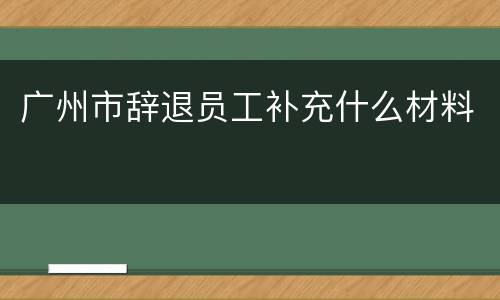 广州市辞退员工补充什么材料