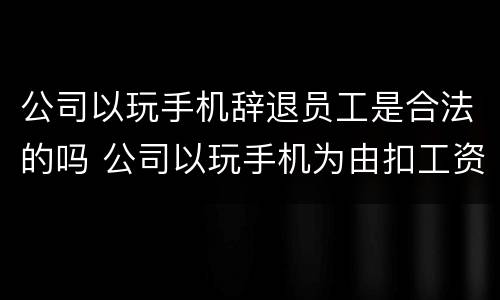 公司以玩手机辞退员工是合法的吗 公司以玩手机为由扣工资,违法吗