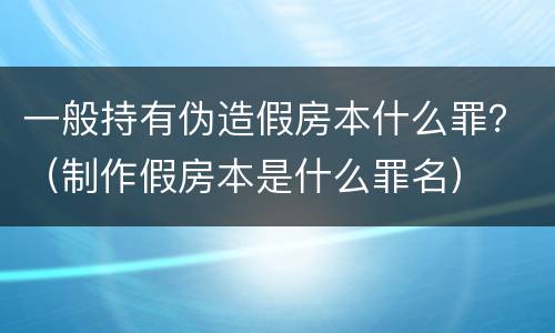 一般持有伪造假房本什么罪？（制作假房本是什么罪名）