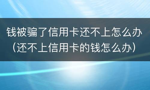 钱被骗了信用卡还不上怎么办（还不上信用卡的钱怎么办）