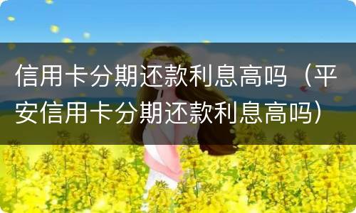 信用卡分期还款利息高吗（平安信用卡分期还款利息高吗）