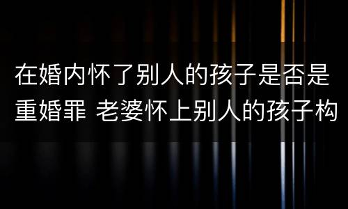 在婚内怀了别人的孩子是否是重婚罪 老婆怀上别人的孩子构成重婚罪吗