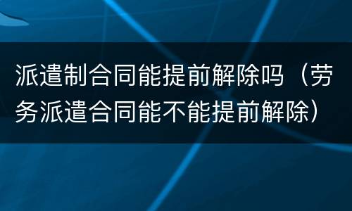 派遣制合同能提前解除吗（劳务派遣合同能不能提前解除）